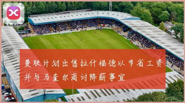 曼联计划出售拉什福德以节省工资并与马奎尔商讨降薪事宜