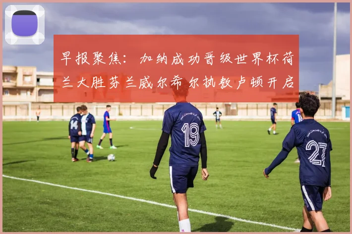 早报聚焦：加纳成功晋级世界杯荷兰大胜芬兰威尔希尔执教卢顿开启新篇章