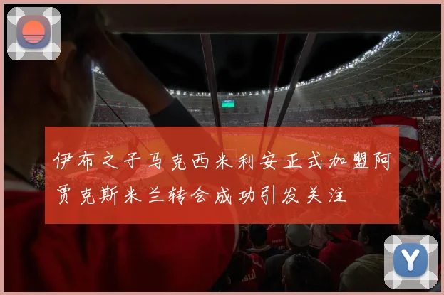 伊布之子马克西米利安正式加盟阿贾克斯米兰转会成功引发关注