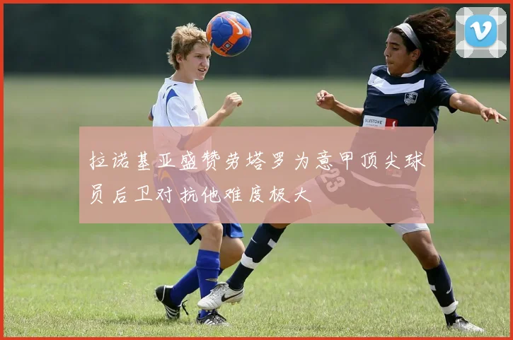 拉诺基亚盛赞劳塔罗为意甲顶尖球员后卫对抗他难度极大