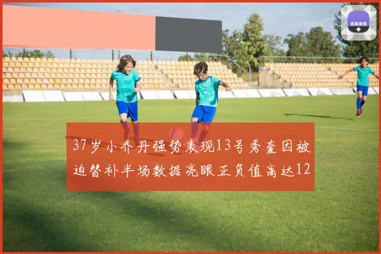 37岁小乔丹强势表现13号秀奎因被迫替补半场数据亮眼正负值高达12