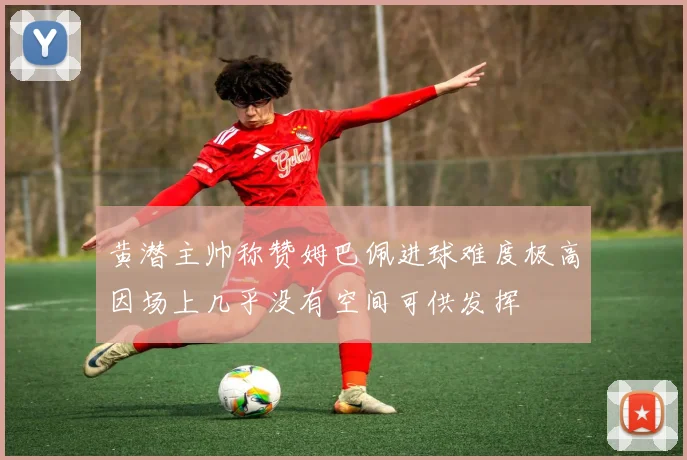 黄潜主帅称赞姆巴佩进球难度极高因场上几乎没有空间可供发挥