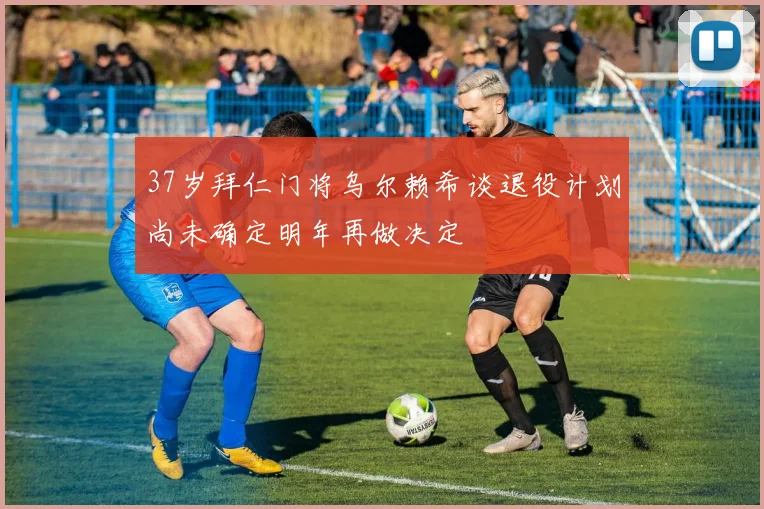 37岁拜仁门将乌尔赖希谈退役计划尚未确定明年再做决定