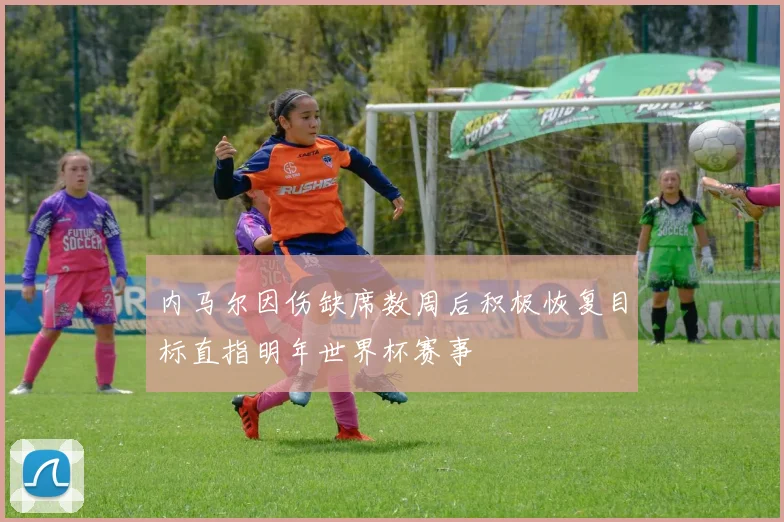 内马尔因伤缺席数周后积极恢复目标直指明年世界杯赛事