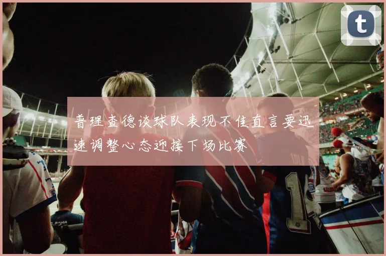 普理查德谈球队表现不佳直言要迅速调整心态迎接下场比赛