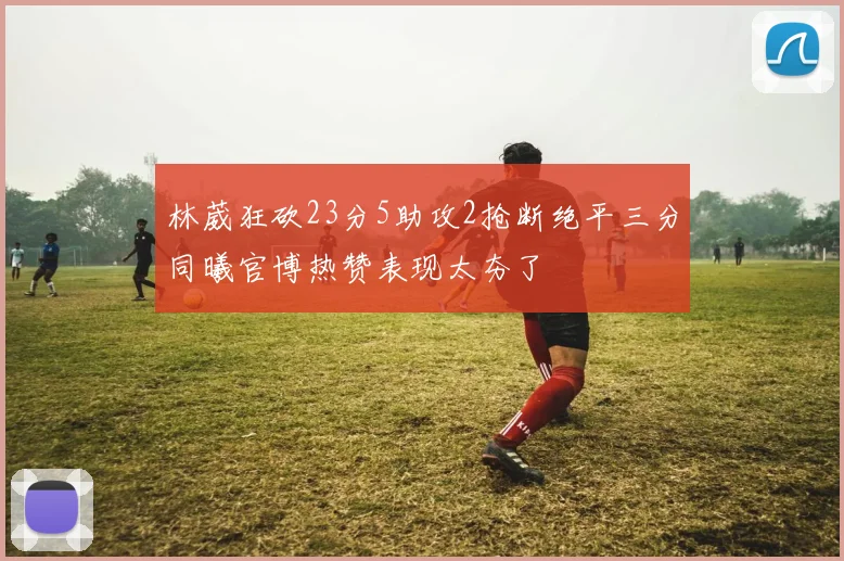 林葳狂砍23分5助攻2抢断绝平三分同曦官博热赞表现太夯了