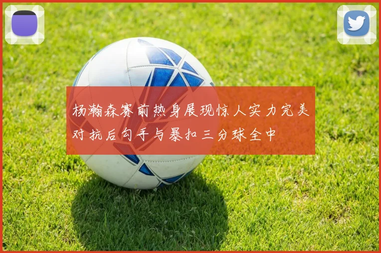 杨瀚森赛前热身展现惊人实力完美对抗后勾手与暴扣三分球全中